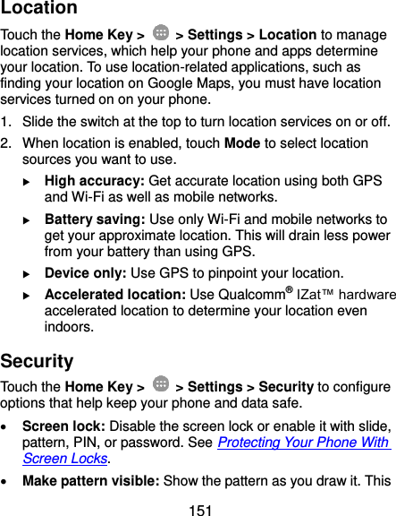 151 Location Touch the Home Key &gt;    &gt; Settings &gt; Location to manage location services, which help your phone and apps determine your location. To use location-related applications, such as finding your location on Google Maps, you must have location services turned on on your phone. 1.  Slide the switch at the top to turn location services on or off. 2.  When location is enabled, touch Mode to select location sources you want to use.  High accuracy: Get accurate location using both GPS and Wi-Fi as well as mobile networks.  Battery saving: Use only Wi-Fi and mobile networks to get your approximate location. This will drain less power from your battery than using GPS.  Device only: Use GPS to pinpoint your location.  Accelerated location: Use Qualcomm® IZat™ hardware accelerated location to determine your location even indoors. Security Touch the Home Key &gt;    &gt; Settings &gt; Security to configure options that help keep your phone and data safe.  Screen lock: Disable the screen lock or enable it with slide, pattern, PIN, or password. See Protecting Your Phone With Screen Locks.  Make pattern visible: Show the pattern as you draw it. This 