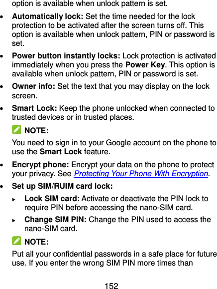  152 option is available when unlock pattern is set.  Automatically lock: Set the time needed for the lock protection to be activated after the screen turns off. This option is available when unlock pattern, PIN or password is set.  Power button instantly locks: Lock protection is activated immediately when you press the Power Key. This option is available when unlock pattern, PIN or password is set.  Owner info: Set the text that you may display on the lock screen.  Smart Lock: Keep the phone unlocked when connected to trusted devices or in trusted places.   NOTE: You need to sign in to your Google account on the phone to use the Smart Lock feature.  Encrypt phone: Encrypt your data on the phone to protect your privacy. See Protecting Your Phone With Encryption.  Set up SIM/RUIM card lock:    Lock SIM card: Activate or deactivate the PIN lock to require PIN before accessing the nano-SIM card.  Change SIM PIN: Change the PIN used to access the nano-SIM card.   NOTE: Put all your confidential passwords in a safe place for future use. If you enter the wrong SIM PIN more times than 