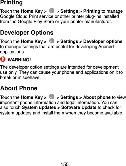  155 Printing Touch the Home Key &gt;    &gt; Settings &gt; Printing to manage Google Cloud Print service or other printer plug-ins installed from the Google Play Store or your printer manufacturer. Developer Options Touch the Home Key &gt;    &gt; Settings &gt; Developer options to manage settings that are useful for developing Android applications.  WARNING! The developer option settings are intended for development use only. They can cause your phone and applications on it to break or misbehave. About Phone Touch the Home Key &gt;    &gt; Settings &gt; About phone to view important phone information and legal information. You can also touch System updates &gt; Software Update to check for system updates and install them when they become available. 
