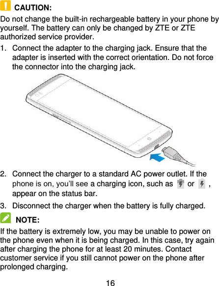  16   CAUTION: Do not change the built-in rechargeable battery in your phone by yourself. The battery can only be changed by ZTE or ZTE authorized service provider. 1.  Connect the adapter to the charging jack. Ensure that the adapter is inserted with the correct orientation. Do not force the connector into the charging jack.  2.  Connect the charger to a standard AC power outlet. If the phone is on, you’ll see a charging icon, such as   or    , appear on the status bar. 3.  Disconnect the charger when the battery is fully charged.  NOTE:   If the battery is extremely low, you may be unable to power on the phone even when it is being charged. In this case, try again after charging the phone for at least 20 minutes. Contact customer service if you still cannot power on the phone after prolonged charging. 