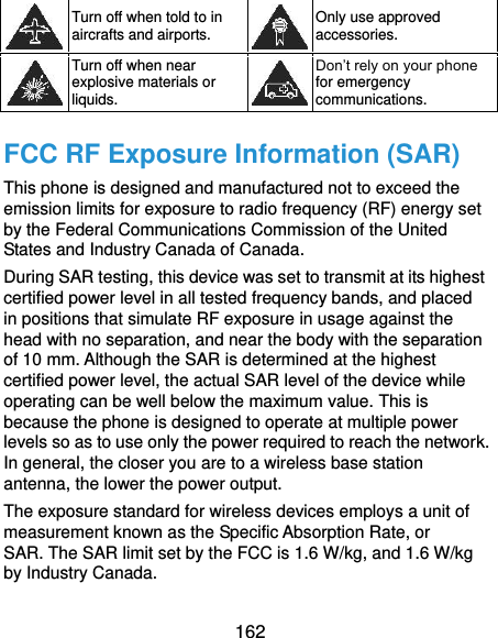  162  Turn off when told to in aircrafts and airports.  Only use approved accessories.  Turn off when near explosive materials or liquids.  Don’t rely on your phone for emergency communications.   FCC RF Exposure Information (SAR) This phone is designed and manufactured not to exceed the emission limits for exposure to radio frequency (RF) energy set by the Federal Communications Commission of the United States and Industry Canada of Canada.   During SAR testing, this device was set to transmit at its highest certified power level in all tested frequency bands, and placed in positions that simulate RF exposure in usage against the head with no separation, and near the body with the separation of 10 mm. Although the SAR is determined at the highest certified power level, the actual SAR level of the device while operating can be well below the maximum value. This is because the phone is designed to operate at multiple power levels so as to use only the power required to reach the network. In general, the closer you are to a wireless base station antenna, the lower the power output. The exposure standard for wireless devices employs a unit of measurement known as the Specific Absorption Rate, or SAR. The SAR limit set by the FCC is 1.6 W/kg, and 1.6 W/kg by Industry Canada.   
