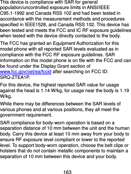  163 This device is compliance with SAR for general population/uncontrolled exposure limits in ANSI/IEEE C95.1-1992 and Canada RSS 102 and had been tested in accordance with the measurement methods and procedures specified in IEEE1528, and Canada RSS 102. This device has been tested and meets the FCC and IC RF exposure guidelines when tested with the device directly contacted to the body.   The FCC has granted an Equipment Authorization for this model phone with all reported SAR levels evaluated as in compliance with the FCC RF exposure guidelines. SAR information on this model phone is on file with the FCC and can be found under the Display Grant section of www.fcc.gov/oet/ea/fccid after searching on FCC ID: SRQ-ZTEA1P. For this device, the highest reported SAR value for usage against the head is 1.14 W/kg, for usage near the body is 1.19 W/kg. While there may be differences between the SAR levels of various phones and at various positions, they all meet the government requirement. SAR compliance for body-worn operation is based on a separation distance of 10 mm between the unit and the human body. Carry this device at least 10 mm away from your body to ensure RF exposure level compliant or lower to the reported level. To support body-worn operation, choose the belt clips or holsters that do not contain metallic components to maintain a separation of 10 mm between this device and your body. 