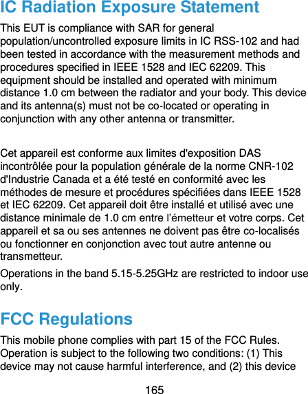  165 IC Radiation Exposure Statement This EUT is compliance with SAR for general population/uncontrolled exposure limits in IC RSS-102 and had been tested in accordance with the measurement methods and procedures specified in IEEE 1528 and IEC 62209. This equipment should be installed and operated with minimum distance 1.0 cm between the radiator and your body. This device and its antenna(s) must not be co-located or operating in conjunction with any other antenna or transmitter.  Cet appareil est conforme aux limites d&apos;exposition DAS incontrôlée pour la population générale de la norme CNR-102 d&apos;Industrie Canada et a été testé en conformité avec les méthodes de mesure et procédures spécifiées dans IEEE 1528 et IEC 62209. Cet appareil doit être installé et utilisé avec une distance minimale de 1.0 cm entre l’émetteur et votre corps. Cet appareil et sa ou ses antennes ne doivent pas être co-localisés ou fonctionner en conjonction avec tout autre antenne ou transmetteur. Operations in the band 5.15-5.25GHz are restricted to indoor use only. FCC Regulations This mobile phone complies with part 15 of the FCC Rules. Operation is subject to the following two conditions: (1) This device may not cause harmful interference, and (2) this device 