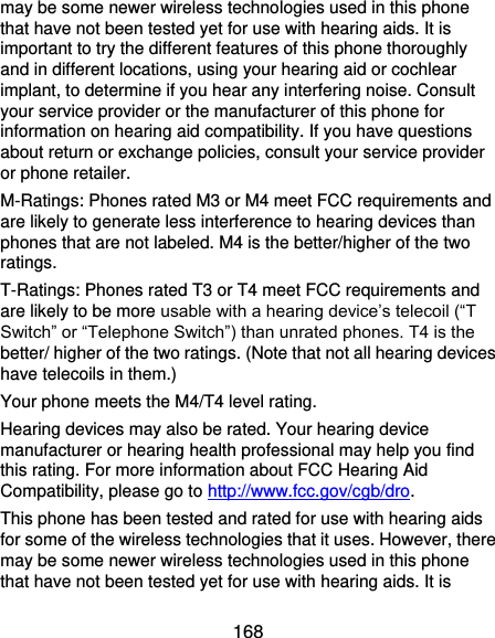  168 may be some newer wireless technologies used in this phone that have not been tested yet for use with hearing aids. It is important to try the different features of this phone thoroughly and in different locations, using your hearing aid or cochlear implant, to determine if you hear any interfering noise. Consult your service provider or the manufacturer of this phone for information on hearing aid compatibility. If you have questions about return or exchange policies, consult your service provider or phone retailer. M-Ratings: Phones rated M3 or M4 meet FCC requirements and are likely to generate less interference to hearing devices than phones that are not labeled. M4 is the better/higher of the two ratings.   T-Ratings: Phones rated T3 or T4 meet FCC requirements and are likely to be more usable with a hearing device’s telecoil (“T Switch” or “Telephone Switch”) than unrated phones. T4 is the better/ higher of the two ratings. (Note that not all hearing devices have telecoils in them.) Your phone meets the M4/T4 level rating. Hearing devices may also be rated. Your hearing device manufacturer or hearing health professional may help you find this rating. For more information about FCC Hearing Aid Compatibility, please go to http://www.fcc.gov/cgb/dro. This phone has been tested and rated for use with hearing aids for some of the wireless technologies that it uses. However, there may be some newer wireless technologies used in this phone that have not been tested yet for use with hearing aids. It is 