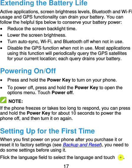  17 Extending the Battery Life Active applications, screen brightness levels, Bluetooth and Wi-Fi usage and GPS functionality can drain your battery. You can follow the helpful tips below to conserve your battery power:  Reduce the screen backlight time.  Lower the screen brightness.  Turn auto-sync, Wi-Fi, and Bluetooth off when not in use.  Disable the GPS function when not in use. Most applications using this function will periodically query the GPS satellites for your current location; each query drains your battery. Powering On/Off  Press and hold the Power Key to turn on your phone.  To power off, press and hold the Power Key to open the options menu. Touch Power off.   NOTE:   If the phone freezes or takes too long to respond, you can press and hold the Power Key for about 10 seconds to power the phone off, and then turn it on again. Setting Up for the First Time When you first power on your phone after you purchase it or reset it to factory settings (see Backup and Reset), you need to do some settings before using it. Flick the language field to select the language and touch  . 