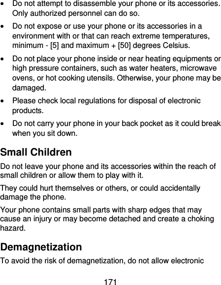  171  Do not attempt to disassemble your phone or its accessories. Only authorized personnel can do so.  Do not expose or use your phone or its accessories in a environment with or that can reach extreme temperatures, minimum - [5] and maximum + [50] degrees Celsius.  Do not place your phone inside or near heating equipments or high pressure containers, such as water heaters, microwave ovens, or hot cooking utensils. Otherwise, your phone may be damaged.  Please check local regulations for disposal of electronic products.  Do not carry your phone in your back pocket as it could break when you sit down. Small Children Do not leave your phone and its accessories within the reach of small children or allow them to play with it. They could hurt themselves or others, or could accidentally damage the phone. Your phone contains small parts with sharp edges that may cause an injury or may become detached and create a choking hazard. Demagnetization To avoid the risk of demagnetization, do not allow electronic 
