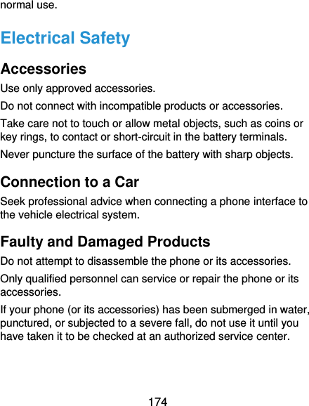  174 normal use. Electrical Safety Accessories Use only approved accessories. Do not connect with incompatible products or accessories. Take care not to touch or allow metal objects, such as coins or key rings, to contact or short-circuit in the battery terminals. Never puncture the surface of the battery with sharp objects. Connection to a Car Seek professional advice when connecting a phone interface to the vehicle electrical system. Faulty and Damaged Products Do not attempt to disassemble the phone or its accessories. Only qualified personnel can service or repair the phone or its accessories. If your phone (or its accessories) has been submerged in water, punctured, or subjected to a severe fall, do not use it until you have taken it to be checked at an authorized service center. 