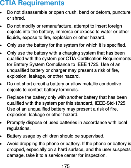  175 CTIA Requirements  Do not disassemble or open crush, bend or deform, puncture or shred.  Do not modify or remanufacture, attempt to insert foreign objects into the battery, immerse or expose to water or other liquids, expose to fire, explosion or other hazard.  Only use the battery for the system for which it is specified.  Only use the battery with a charging system that has been qualified with the system per CTIA Certification Requirements for Battery System Compliance to IEEE 1725. Use of an unqualified battery or charger may present a risk of fire, explosion, leakage, or other hazard.  Do not short circuit a battery or allow metallic conductive objects to contact battery terminals.  Replace the battery only with another battery that has been qualified with the system per this standard, IEEE-Std-1725. Use of an unqualified battery may present a risk of fire, explosion, leakage or other hazard.  Promptly dispose of used batteries in accordance with local regulations.  Battery usage by children should be supervised.  Avoid dropping the phone or battery. If the phone or battery is dropped, especially on a hard surface, and the user suspects damage, take it to a service center for inspection. 