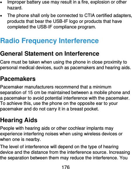  176  Improper battery use may result in a fire, explosion or other hazard.  The phone shall only be connected to CTIA certified adapters, products that bear the USB-IF logo or products that have completed the USB-IF compliance program. Radio Frequency Interference General Statement on Interference Care must be taken when using the phone in close proximity to personal medical devices, such as pacemakers and hearing aids. Pacemakers Pacemaker manufacturers recommend that a minimum separation of 15 cm be maintained between a mobile phone and a pacemaker to avoid potential interference with the pacemaker. To achieve this, use the phone on the opposite ear to your pacemaker and do not carry it in a breast pocket. Hearing Aids People with hearing aids or other cochlear implants may experience interfering noises when using wireless devices or when one is nearby. The level of interference will depend on the type of hearing device and the distance from the interference source. Increasing the separation between them may reduce the interference. You 