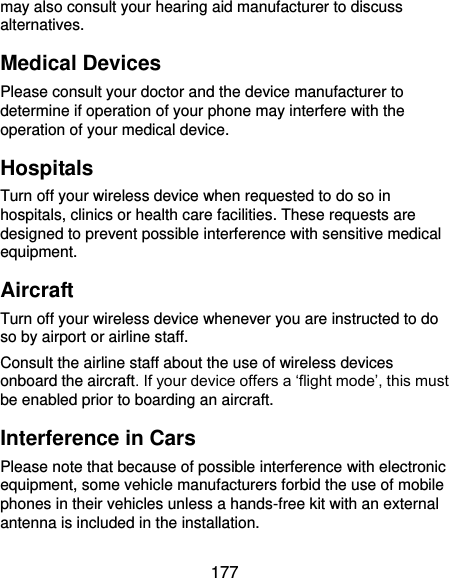  177 may also consult your hearing aid manufacturer to discuss alternatives. Medical Devices Please consult your doctor and the device manufacturer to determine if operation of your phone may interfere with the operation of your medical device. Hospitals Turn off your wireless device when requested to do so in hospitals, clinics or health care facilities. These requests are designed to prevent possible interference with sensitive medical equipment. Aircraft Turn off your wireless device whenever you are instructed to do so by airport or airline staff. Consult the airline staff about the use of wireless devices onboard the aircraft. If your device offers a ‘flight mode’, this must be enabled prior to boarding an aircraft. Interference in Cars Please note that because of possible interference with electronic equipment, some vehicle manufacturers forbid the use of mobile phones in their vehicles unless a hands-free kit with an external antenna is included in the installation. 