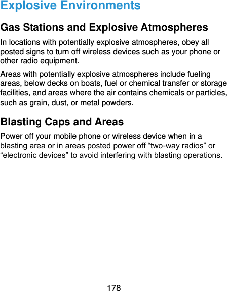  178 Explosive Environments Gas Stations and Explosive Atmospheres In locations with potentially explosive atmospheres, obey all posted signs to turn off wireless devices such as your phone or other radio equipment. Areas with potentially explosive atmospheres include fueling areas, below decks on boats, fuel or chemical transfer or storage facilities, and areas where the air contains chemicals or particles, such as grain, dust, or metal powders. Blasting Caps and Areas Power off your mobile phone or wireless device when in a blasting area or in areas posted power off “two-way radios” or “electronic devices” to avoid interfering with blasting operations.   