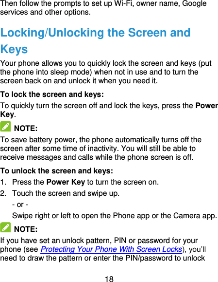  18 Then follow the prompts to set up Wi-Fi, owner name, Google services and other options. Locking/Unlocking the Screen and Keys Your phone allows you to quickly lock the screen and keys (put the phone into sleep mode) when not in use and to turn the screen back on and unlock it when you need it. To lock the screen and keys: To quickly turn the screen off and lock the keys, press the Power Key.  NOTE: To save battery power, the phone automatically turns off the screen after some time of inactivity. You will still be able to receive messages and calls while the phone screen is off. To unlock the screen and keys: 1.  Press the Power Key to turn the screen on. 2.  Touch the screen and swipe up. - or - Swipe right or left to open the Phone app or the Camera app.  NOTE: If you have set an unlock pattern, PIN or password for your phone (see Protecting Your Phone With Screen Locks), you’ll need to draw the pattern or enter the PIN/password to unlock 