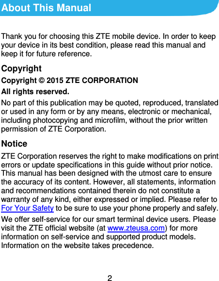  2 About This Manual Thank you for choosing this ZTE mobile device. In order to keep your device in its best condition, please read this manual and keep it for future reference. Copyright Copyright © 2015 ZTE CORPORATION All rights reserved. No part of this publication may be quoted, reproduced, translated or used in any form or by any means, electronic or mechanical, including photocopying and microfilm, without the prior written permission of ZTE Corporation. Notice ZTE Corporation reserves the right to make modifications on print errors or update specifications in this guide without prior notice. This manual has been designed with the utmost care to ensure the accuracy of its content. However, all statements, information and recommendations contained therein do not constitute a warranty of any kind, either expressed or implied. Please refer to For Your Safety to be sure to use your phone properly and safely. We offer self-service for our smart terminal device users. Please visit the ZTE official website (at www.zteusa.com) for more information on self-service and supported product models. Information on the website takes precedence.  