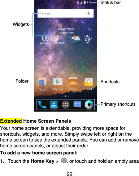  22                  Extended Home Screen Panels Your home screen is extendable, providing more space for shortcuts, widgets, and more. Simply swipe left or right on the home screen to see the extended panels. You can add or remove home screen panels, or adjust their order. To add a new home screen panel: 1.  Touch the Home Key &gt;  , or touch and hold an empty area Widgets Status bar Folder Shortcuts Primary shortcuts 