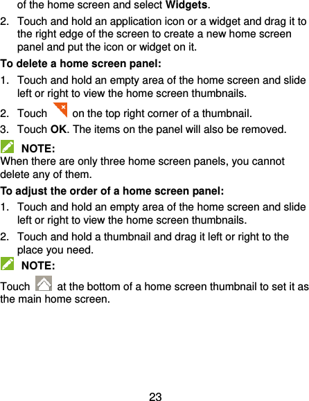  23 of the home screen and select Widgets. 2.  Touch and hold an application icon or a widget and drag it to the right edge of the screen to create a new home screen panel and put the icon or widget on it. To delete a home screen panel: 1.  Touch and hold an empty area of the home screen and slide left or right to view the home screen thumbnails. 2.  Touch   on the top right corner of a thumbnail. 3.  Touch OK. The items on the panel will also be removed.  NOTE: When there are only three home screen panels, you cannot delete any of them. To adjust the order of a home screen panel: 1.  Touch and hold an empty area of the home screen and slide left or right to view the home screen thumbnails. 2.  Touch and hold a thumbnail and drag it left or right to the place you need.  NOTE: Touch    at the bottom of a home screen thumbnail to set it as the main home screen. 