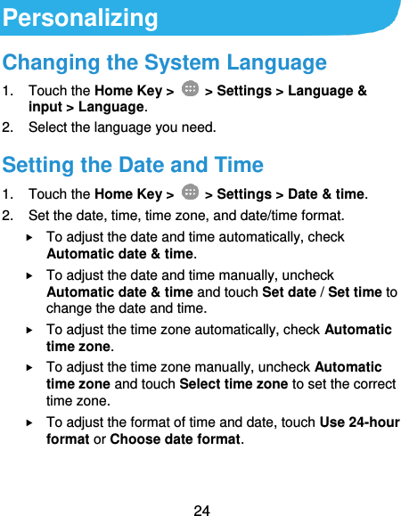  24 Personalizing Changing the System Language 1.  Touch the Home Key &gt;   &gt; Settings &gt; Language &amp; input &gt; Language. 2.  Select the language you need. Setting the Date and Time 1.  Touch the Home Key &gt;   &gt; Settings &gt; Date &amp; time. 2.  Set the date, time, time zone, and date/time format.  To adjust the date and time automatically, check Automatic date &amp; time.  To adjust the date and time manually, uncheck Automatic date &amp; time and touch Set date / Set time to change the date and time.  To adjust the time zone automatically, check Automatic time zone.  To adjust the time zone manually, uncheck Automatic time zone and touch Select time zone to set the correct time zone.  To adjust the format of time and date, touch Use 24-hour format or Choose date format. 