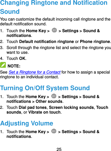  25 Changing Ringtone and Notification Sound You can customize the default incoming call ringtone and the default notification sound. 1.  Touch the Home Key &gt;   &gt; Settings &gt; Sound &amp; notifications. 2.  Touch Default notification ringtone or Phone ringtone. 3.  Scroll through the ringtone list and select the ringtone you want to use. 4.  Touch OK.  NOTE:   See Set a Ringtone for a Contact for how to assign a special ringtone to an individual contact. Turning On/Off System Sound 1.  Touch the Home Key &gt;   &gt; Settings &gt; Sound &amp; notifications &gt; Other sounds. 2.  Touch Dial pad tones, Screen locking sounds, Touch sounds, or Vibrate on touch. Adjusting Volume 1.  Touch the Home Key &gt;   &gt; Settings &gt; Sound &amp; notifications. 