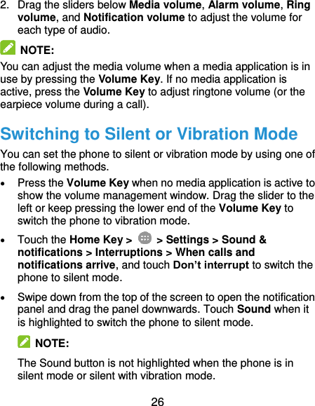  26 2.  Drag the sliders below Media volume, Alarm volume, Ring volume, and Notification volume to adjust the volume for each type of audio.  NOTE:   You can adjust the media volume when a media application is in use by pressing the Volume Key. If no media application is active, press the Volume Key to adjust ringtone volume (or the earpiece volume during a call). Switching to Silent or Vibration Mode You can set the phone to silent or vibration mode by using one of the following methods.  Press the Volume Key when no media application is active to show the volume management window. Drag the slider to the left or keep pressing the lower end of the Volume Key to switch the phone to vibration mode.  Touch the Home Key &gt;   &gt; Settings &gt; Sound &amp; notifications &gt; Interruptions &gt; When calls and notifications arrive, and touch Don’t interrupt to switch the phone to silent mode.  Swipe down from the top of the screen to open the notification panel and drag the panel downwards. Touch Sound when it is highlighted to switch the phone to silent mode.   NOTE: The Sound button is not highlighted when the phone is in silent mode or silent with vibration mode. 