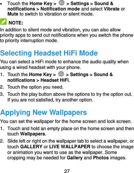  27  Touch the Home Key &gt;   &gt; Settings &gt; Sound &amp; notifications &gt; Notification mode and select Vibrate or Mute to switch to vibration or silent mode.  NOTE:   In addition to silent mode and vibration, you can also allow priority apps to send out notifications when you switch the phone to priority interruption mode. Selecting Headset HiFi Mode You can select a HiFi mode to enhance the audio quality when using a wired headset with your phone. 1.  Touch the Home Key &gt;   &gt; Settings &gt; Sound &amp; notifications &gt; Headset HiFi. 2.  Touch the option you need. 3.  Touch the play button above the options to try the option out. If you are not satisfied, try another option. Applying New Wallpapers You can set the wallpaper for the home screen and lock screen. 1.  Touch and hold an empty place on the home screen and then touch Wallpapers. 2.  Slide left or right on the wallpaper tab to select a wallpaper, or touch GALLERY or LIVE WALLPAPER to choose the image or animation you want to use as the wallpaper. Some cropping may be needed for Gallery and Photos images. 
