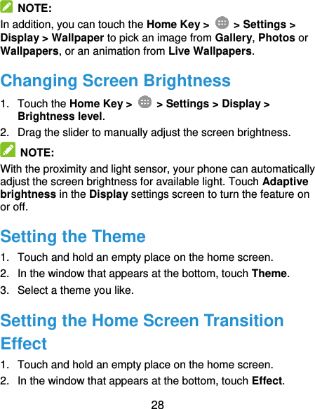  28   NOTE: In addition, you can touch the Home Key &gt;   &gt; Settings &gt; Display &gt; Wallpaper to pick an image from Gallery, Photos or Wallpapers, or an animation from Live Wallpapers. Changing Screen Brightness 1.  Touch the Home Key &gt;   &gt; Settings &gt; Display &gt; Brightness level. 2.  Drag the slider to manually adjust the screen brightness.  NOTE: With the proximity and light sensor, your phone can automatically adjust the screen brightness for available light. Touch Adaptive brightness in the Display settings screen to turn the feature on or off. Setting the Theme 1.  Touch and hold an empty place on the home screen. 2.  In the window that appears at the bottom, touch Theme. 3.  Select a theme you like. Setting the Home Screen Transition Effect 1.  Touch and hold an empty place on the home screen. 2.  In the window that appears at the bottom, touch Effect. 