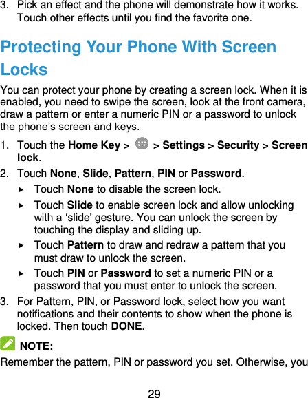  29 3.  Pick an effect and the phone will demonstrate how it works. Touch other effects until you find the favorite one. Protecting Your Phone With Screen Locks You can protect your phone by creating a screen lock. When it is enabled, you need to swipe the screen, look at the front camera, draw a pattern or enter a numeric PIN or a password to unlock the phone’s screen and keys. 1.  Touch the Home Key &gt;   &gt; Settings &gt; Security &gt; Screen lock. 2.  Touch None, Slide, Pattern, PIN or Password.  Touch None to disable the screen lock.  Touch Slide to enable screen lock and allow unlocking with a ‘slide&apos; gesture. You can unlock the screen by touching the display and sliding up.  Touch Pattern to draw and redraw a pattern that you must draw to unlock the screen.  Touch PIN or Password to set a numeric PIN or a password that you must enter to unlock the screen. 3.  For Pattern, PIN, or Password lock, select how you want notifications and their contents to show when the phone is locked. Then touch DONE.  NOTE: Remember the pattern, PIN or password you set. Otherwise, you 