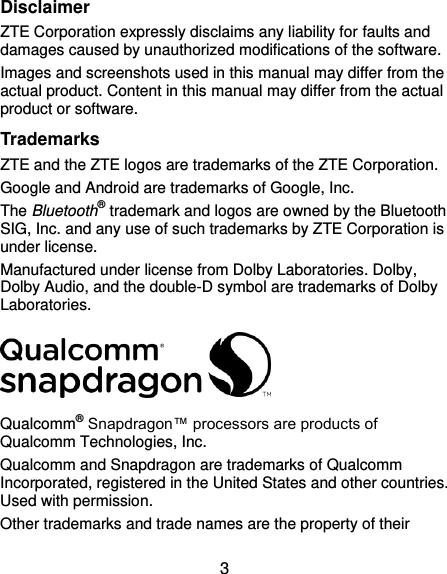  3 Disclaimer ZTE Corporation expressly disclaims any liability for faults and damages caused by unauthorized modifications of the software. Images and screenshots used in this manual may differ from the actual product. Content in this manual may differ from the actual product or software. Trademarks ZTE and the ZTE logos are trademarks of the ZTE Corporation. Google and Android are trademarks of Google, Inc. The Bluetooth® trademark and logos are owned by the Bluetooth SIG, Inc. and any use of such trademarks by ZTE Corporation is under license. Manufactured under license from Dolby Laboratories. Dolby, Dolby Audio, and the double-D symbol are trademarks of Dolby Laboratories.  Qualcomm® Snapdragon™ processors are products of Qualcomm Technologies, Inc.   Qualcomm and Snapdragon are trademarks of Qualcomm Incorporated, registered in the United States and other countries. Used with permission. Other trademarks and trade names are the property of their 