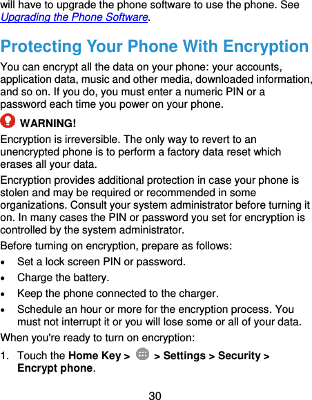  30 will have to upgrade the phone software to use the phone. See Upgrading the Phone Software. Protecting Your Phone With Encryption You can encrypt all the data on your phone: your accounts, application data, music and other media, downloaded information, and so on. If you do, you must enter a numeric PIN or a password each time you power on your phone.  WARNING! Encryption is irreversible. The only way to revert to an unencrypted phone is to perform a factory data reset which erases all your data. Encryption provides additional protection in case your phone is stolen and may be required or recommended in some organizations. Consult your system administrator before turning it on. In many cases the PIN or password you set for encryption is controlled by the system administrator. Before turning on encryption, prepare as follows:  Set a lock screen PIN or password.  Charge the battery.  Keep the phone connected to the charger.  Schedule an hour or more for the encryption process. You must not interrupt it or you will lose some or all of your data. When you&apos;re ready to turn on encryption: 1.  Touch the Home Key &gt;   &gt; Settings &gt; Security &gt; Encrypt phone. 