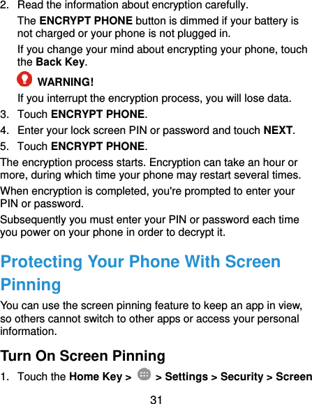  31 2.  Read the information about encryption carefully. The ENCRYPT PHONE button is dimmed if your battery is not charged or your phone is not plugged in. If you change your mind about encrypting your phone, touch the Back Key.  WARNING!   If you interrupt the encryption process, you will lose data. 3.  Touch ENCRYPT PHONE. 4.  Enter your lock screen PIN or password and touch NEXT. 5.  Touch ENCRYPT PHONE. The encryption process starts. Encryption can take an hour or more, during which time your phone may restart several times. When encryption is completed, you&apos;re prompted to enter your PIN or password. Subsequently you must enter your PIN or password each time you power on your phone in order to decrypt it. Protecting Your Phone With Screen Pinning You can use the screen pinning feature to keep an app in view, so others cannot switch to other apps or access your personal information. Turn On Screen Pinning 1.  Touch the Home Key &gt;   &gt; Settings &gt; Security &gt; Screen 