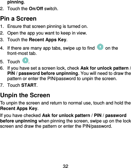  32 pinning. 2.  Touch the On/Off switch. Pin a Screen 1.  Ensure that screen pinning is turned on. 2.  Open the app you want to keep in view. 3.  Touch the Recent Apps Key. 4.  If there are many app tabs, swipe up to find    on the front-most tab. 5.  Touch  . 6.  If you have set a screen lock, check Ask for unlock pattern / PIN / password before unpinning. You will need to draw the pattern or enter the PIN/password to unpin the screen. 7.  Touch START. Unpin the Screen To unpin the screen and return to normal use, touch and hold the Recent Apps Key. If you have checked Ask for unlock pattern / PIN / password before unpinning when pinning the screen, swipe up on the lock screen and draw the pattern or enter the PIN/password.  