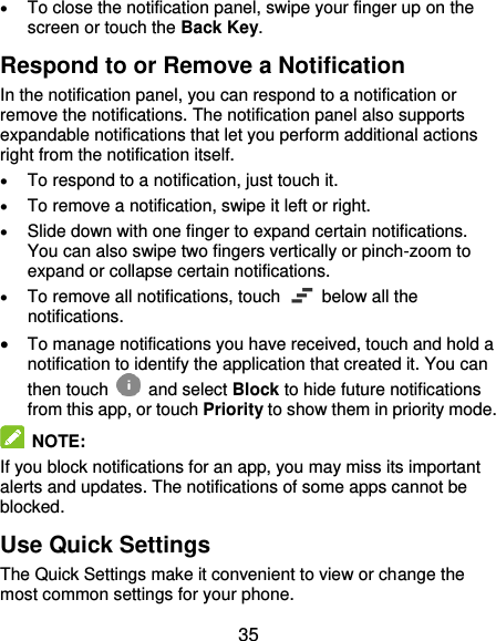  35  To close the notification panel, swipe your finger up on the screen or touch the Back Key. Respond to or Remove a Notification In the notification panel, you can respond to a notification or remove the notifications. The notification panel also supports expandable notifications that let you perform additional actions right from the notification itself.  To respond to a notification, just touch it.  To remove a notification, swipe it left or right.  Slide down with one finger to expand certain notifications. You can also swipe two fingers vertically or pinch-zoom to expand or collapse certain notifications.  To remove all notifications, touch    below all the notifications.  To manage notifications you have received, touch and hold a notification to identify the application that created it. You can then touch   and select Block to hide future notifications from this app, or touch Priority to show them in priority mode.  NOTE:   If you block notifications for an app, you may miss its important alerts and updates. The notifications of some apps cannot be blocked. Use Quick Settings The Quick Settings make it convenient to view or change the most common settings for your phone. 