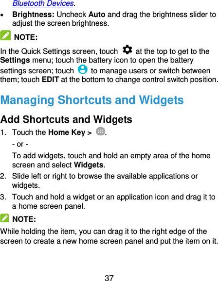  37 Bluetooth Devices.  Brightness: Uncheck Auto and drag the brightness slider to adjust the screen brightness.  NOTE: In the Quick Settings screen, touch    at the top to get to the Settings menu; touch the battery icon to open the battery settings screen; touch    to manage users or switch between them; touch EDIT at the bottom to change control switch position.   Managing Shortcuts and Widgets Add Shortcuts and Widgets 1.  Touch the Home Key &gt;  . - or - To add widgets, touch and hold an empty area of the home screen and select Widgets. 2.  Slide left or right to browse the available applications or widgets. 3.  Touch and hold a widget or an application icon and drag it to a home screen panel.   NOTE: While holding the item, you can drag it to the right edge of the screen to create a new home screen panel and put the item on it. 
