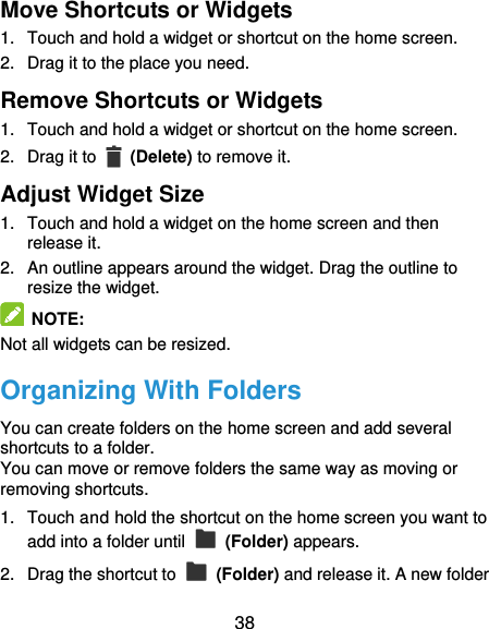  38 Move Shortcuts or Widgets 1.  Touch and hold a widget or shortcut on the home screen. 2.  Drag it to the place you need. Remove Shortcuts or Widgets 1.  Touch and hold a widget or shortcut on the home screen. 2.  Drag it to    (Delete) to remove it. Adjust Widget Size 1.  Touch and hold a widget on the home screen and then release it. 2.  An outline appears around the widget. Drag the outline to resize the widget.  NOTE: Not all widgets can be resized. Organizing With Folders You can create folders on the home screen and add several shortcuts to a folder. You can move or remove folders the same way as moving or removing shortcuts. 1.  Touch and hold the shortcut on the home screen you want to add into a folder until    (Folder) appears. 2.  Drag the shortcut to    (Folder) and release it. A new folder 