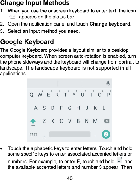 40 Change Input Methods 1.  When you use the onscreen keyboard to enter text, the icon   appears on the status bar. 2.  Open the notification panel and touch Change keyboard. 3.  Select an input method you need. Google Keyboard The Google Keyboard provides a layout similar to a desktop computer keyboard. When screen auto-rotation is enabled, turn the phone sideways and the keyboard will change from portrait to landscape. The landscape keyboard is not supported in all applications.    Touch the alphabetic keys to enter letters. Touch and hold some specific keys to enter associated accented letters or numbers. For example, to enter È, touch and hold    and the available accented letters and number 3 appear. Then 