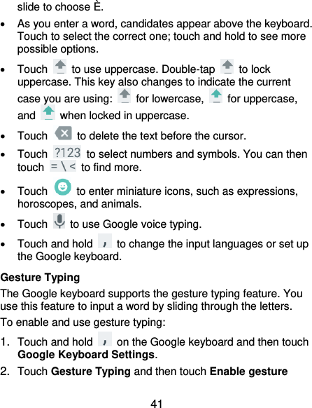  41 slide to choose È.   As you enter a word, candidates appear above the keyboard. Touch to select the correct one; touch and hold to see more possible options.   Touch    to use uppercase. Double-tap    to lock uppercase. This key also changes to indicate the current case you are using:    for lowercase,    for uppercase, and    when locked in uppercase.   Touch    to delete the text before the cursor.   Touch    to select numbers and symbols. You can then touch    to find more.     Touch    to enter miniature icons, such as expressions, horoscopes, and animals.   Touch    to use Google voice typing.   Touch and hold    to change the input languages or set up the Google keyboard. Gesture Typing The Google keyboard supports the gesture typing feature. You use this feature to input a word by sliding through the letters. To enable and use gesture typing: 1. Touch and hold    on the Google keyboard and then touch Google Keyboard Settings. 2. Touch Gesture Typing and then touch Enable gesture 