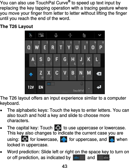  43 You can also use TouchPal Curve® to speed up text input by replacing the key tapping operation with a tracing gesture where you move your finger from letter to letter without lifting the finger until you reach the end of the word. The T26 Layout  The T26 layout offers an input experience similar to a computer keyboard.   The alphabetic keys: Touch the keys to enter letters. You can also touch and hold a key and slide to choose more characters.   The capital key: Touch    to use uppercase or lowercase. This key also changes to indicate the current case you are using:    for lowercase,    for uppercase, and    when locked in uppercase.   Word prediction: Slide left or right on the space key to turn on or off prediction, as indicated by    and  . 