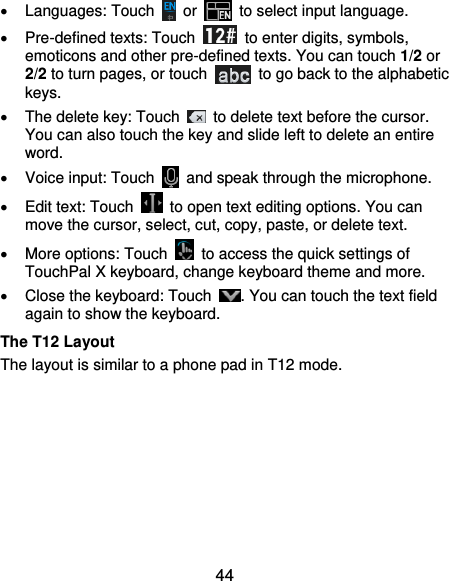  44   Languages: Touch    or   to select input language.   Pre-defined texts: Touch    to enter digits, symbols, emoticons and other pre-defined texts. You can touch 1/2 or 2/2 to turn pages, or touch    to go back to the alphabetic keys.   The delete key: Touch    to delete text before the cursor. You can also touch the key and slide left to delete an entire word.   Voice input: Touch    and speak through the microphone.   Edit text: Touch    to open text editing options. You can move the cursor, select, cut, copy, paste, or delete text.   More options: Touch    to access the quick settings of TouchPal X keyboard, change keyboard theme and more.   Close the keyboard: Touch  . You can touch the text field again to show the keyboard. The T12 Layout The layout is similar to a phone pad in T12 mode. 