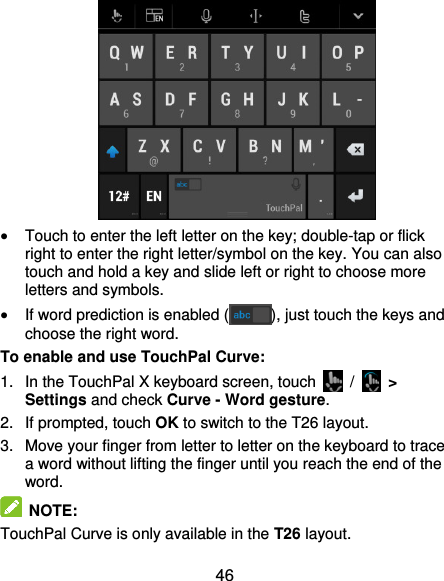  46   Touch to enter the left letter on the key; double-tap or flick right to enter the right letter/symbol on the key. You can also touch and hold a key and slide left or right to choose more letters and symbols.  If word prediction is enabled ( ), just touch the keys and choose the right word. To enable and use TouchPal Curve: 1.  In the TouchPal X keyboard screen, touch    /   &gt; Settings and check Curve - Word gesture. 2. If prompted, touch OK to switch to the T26 layout. 3.  Move your finger from letter to letter on the keyboard to trace a word without lifting the finger until you reach the end of the word.   NOTE: TouchPal Curve is only available in the T26 layout. 