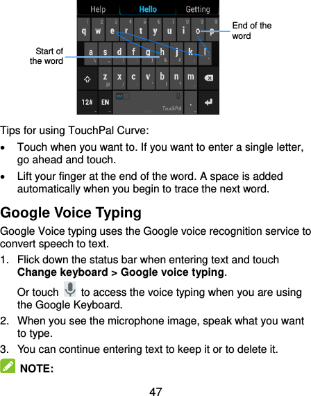  47         Tips for using TouchPal Curve:   Touch when you want to. If you want to enter a single letter, go ahead and touch.   Lift your finger at the end of the word. A space is added automatically when you begin to trace the next word. Google Voice Typing Google Voice typing uses the Google voice recognition service to convert speech to text.   1.  Flick down the status bar when entering text and touch Change keyboard &gt; Google voice typing. Or touch    to access the voice typing when you are using the Google Keyboard. 2.  When you see the microphone image, speak what you want to type. 3.  You can continue entering text to keep it or to delete it.  NOTE:   End of the word Start of the word 