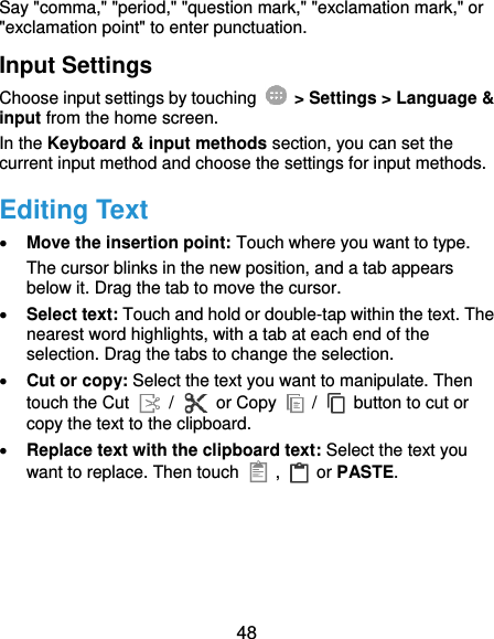  48 Say &quot;comma,&quot; &quot;period,&quot; &quot;question mark,&quot; &quot;exclamation mark,&quot; or &quot;exclamation point&quot; to enter punctuation. Input Settings Choose input settings by touching    &gt; Settings &gt; Language &amp; input from the home screen. In the Keyboard &amp; input methods section, you can set the current input method and choose the settings for input methods. Editing Text  Move the insertion point: Touch where you want to type. The cursor blinks in the new position, and a tab appears below it. Drag the tab to move the cursor.  Select text: Touch and hold or double-tap within the text. The nearest word highlights, with a tab at each end of the selection. Drag the tabs to change the selection.  Cut or copy: Select the text you want to manipulate. Then touch the Cut   /  or Copy    /    button to cut or copy the text to the clipboard.  Replace text with the clipboard text: Select the text you want to replace. Then touch   ,    or PASTE. 