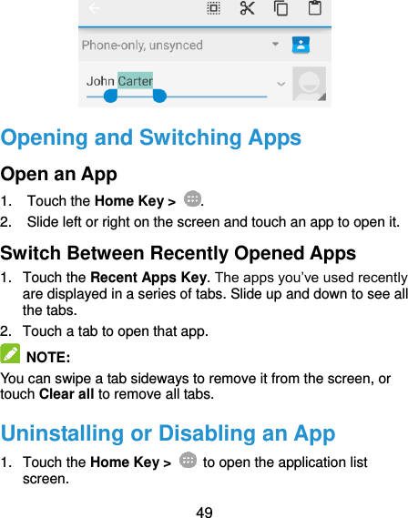  49  Opening and Switching Apps Open an App 1.  Touch the Home Key &gt;  . 2.  Slide left or right on the screen and touch an app to open it. Switch Between Recently Opened Apps 1.  Touch the Recent Apps Key. The apps you’ve used recently are displayed in a series of tabs. Slide up and down to see all the tabs. 2. Touch a tab to open that app.  NOTE: You can swipe a tab sideways to remove it from the screen, or touch Clear all to remove all tabs. Uninstalling or Disabling an App 1.  Touch the Home Key &gt;    to open the application list screen. 