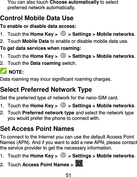  51 You can also touch Choose automatically to select preferred network automatically. Control Mobile Data Use To enable or disable data access: 1.  Touch the Home Key &gt;   &gt; Settings &gt; Mobile networks. 2.  Touch Mobile Data to enable or disable mobile data use. To get data services when roaming: 1.  Touch the Home Key &gt;   &gt; Settings &gt; Mobile networks. 2.  Touch the Data roaming switch.   NOTE: Data roaming may incur significant roaming charges. Select Preferred Network Type Set the preferred type of network for the nano-SIM card. 1.  Touch the Home Key &gt;   &gt; Settings &gt; Mobile networks. 2.  Touch Preferred network type and select the network type you would prefer the phone to connect with. Set Access Point Names To connect to the Internet you can use the default Access Point Names (APN). And if you want to add a new APN, please contact the service provider to get the necessary information. 1.  Touch the Home Key &gt;   &gt; Settings &gt; Mobile networks. 2.  Touch Access Point Names &gt;  . 