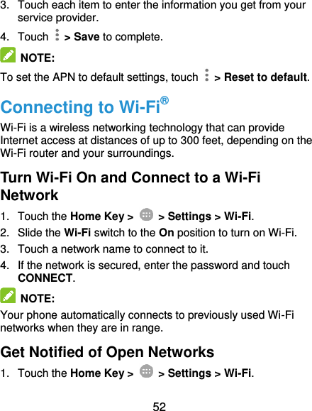  52 3.  Touch each item to enter the information you get from your service provider. 4.  Touch    &gt; Save to complete.  NOTE: To set the APN to default settings, touch    &gt; Reset to default. Connecting to Wi-Fi® Wi-Fi is a wireless networking technology that can provide Internet access at distances of up to 300 feet, depending on the Wi-Fi router and your surroundings. Turn Wi-Fi On and Connect to a Wi-Fi Network 1.  Touch the Home Key &gt;   &gt; Settings &gt; Wi-Fi. 2.  Slide the Wi-Fi switch to the On position to turn on Wi-Fi. 3.  Touch a network name to connect to it. 4.  If the network is secured, enter the password and touch CONNECT.  NOTE: Your phone automatically connects to previously used Wi-Fi networks when they are in range. Get Notified of Open Networks 1.  Touch the Home Key &gt;   &gt; Settings &gt; Wi-Fi. 