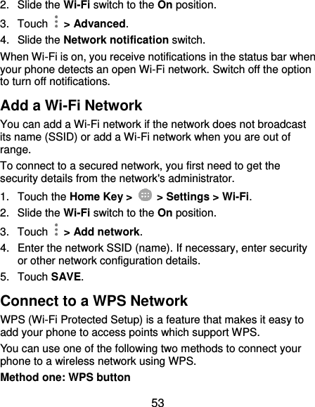  53 2.  Slide the Wi-Fi switch to the On position. 3.  Touch    &gt; Advanced. 4.  Slide the Network notification switch. When Wi-Fi is on, you receive notifications in the status bar when your phone detects an open Wi-Fi network. Switch off the option to turn off notifications. Add a Wi-Fi Network You can add a Wi-Fi network if the network does not broadcast its name (SSID) or add a Wi-Fi network when you are out of range. To connect to a secured network, you first need to get the security details from the network&apos;s administrator. 1.  Touch the Home Key &gt;   &gt; Settings &gt; Wi-Fi. 2.  Slide the Wi-Fi switch to the On position. 3.  Touch    &gt; Add network. 4.  Enter the network SSID (name). If necessary, enter security or other network configuration details. 5.  Touch SAVE. Connect to a WPS Network WPS (Wi-Fi Protected Setup) is a feature that makes it easy to add your phone to access points which support WPS. You can use one of the following two methods to connect your phone to a wireless network using WPS. Method one: WPS button 