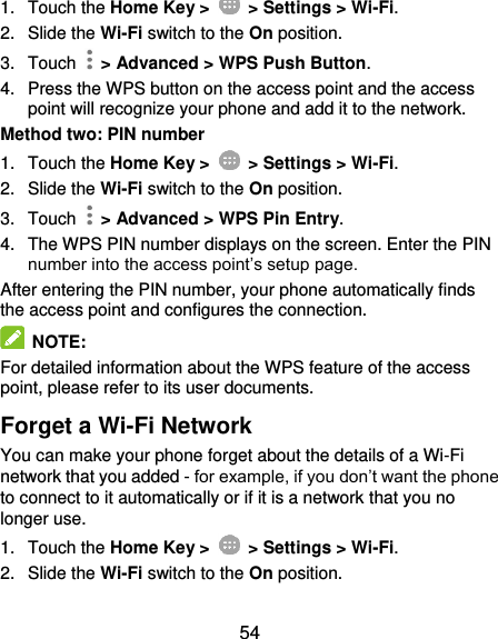  54 1.  Touch the Home Key &gt;   &gt; Settings &gt; Wi-Fi. 2.  Slide the Wi-Fi switch to the On position. 3.  Touch    &gt; Advanced &gt; WPS Push Button. 4.  Press the WPS button on the access point and the access point will recognize your phone and add it to the network. Method two: PIN number 1.  Touch the Home Key &gt;   &gt; Settings &gt; Wi-Fi. 2.  Slide the Wi-Fi switch to the On position. 3.  Touch    &gt; Advanced &gt; WPS Pin Entry. 4.  The WPS PIN number displays on the screen. Enter the PIN number into the access point’s setup page. After entering the PIN number, your phone automatically finds the access point and configures the connection.   NOTE: For detailed information about the WPS feature of the access point, please refer to its user documents. Forget a Wi-Fi Network You can make your phone forget about the details of a Wi-Fi network that you added - for example, if you don’t want the phone to connect to it automatically or if it is a network that you no longer use. 1.  Touch the Home Key &gt;   &gt; Settings &gt; Wi-Fi. 2.  Slide the Wi-Fi switch to the On position. 