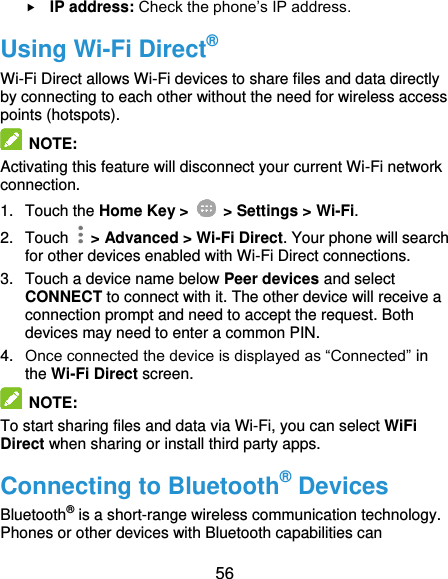  56  IP address: Check the phone’s IP address. Using Wi-Fi Direct® Wi-Fi Direct allows Wi-Fi devices to share files and data directly by connecting to each other without the need for wireless access points (hotspots).  NOTE: Activating this feature will disconnect your current Wi-Fi network connection. 1.  Touch the Home Key &gt;   &gt; Settings &gt; Wi-Fi. 2.  Touch    &gt; Advanced &gt; Wi-Fi Direct. Your phone will search for other devices enabled with Wi-Fi Direct connections. 3.  Touch a device name below Peer devices and select CONNECT to connect with it. The other device will receive a connection prompt and need to accept the request. Both devices may need to enter a common PIN. 4. Once connected the device is displayed as “Connected” in the Wi-Fi Direct screen.   NOTE:   To start sharing files and data via Wi-Fi, you can select WiFi Direct when sharing or install third party apps. Connecting to Bluetooth® Devices Bluetooth® is a short-range wireless communication technology. Phones or other devices with Bluetooth capabilities can 