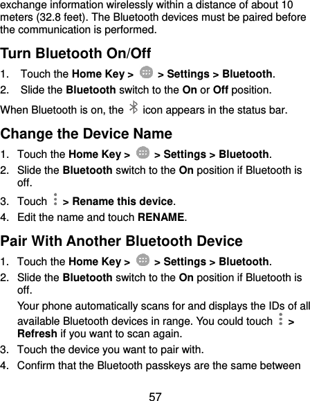  57 exchange information wirelessly within a distance of about 10 meters (32.8 feet). The Bluetooth devices must be paired before the communication is performed. Turn Bluetooth On/Off 1.  Touch the Home Key &gt;   &gt; Settings &gt; Bluetooth. 2.  Slide the Bluetooth switch to the On or Off position. When Bluetooth is on, the    icon appears in the status bar.   Change the Device Name 1.  Touch the Home Key &gt;   &gt; Settings &gt; Bluetooth. 2.  Slide the Bluetooth switch to the On position if Bluetooth is off. 3.  Touch    &gt; Rename this device. 4.  Edit the name and touch RENAME. Pair With Another Bluetooth Device 1.  Touch the Home Key &gt;   &gt; Settings &gt; Bluetooth. 2.  Slide the Bluetooth switch to the On position if Bluetooth is off. Your phone automatically scans for and displays the IDs of all available Bluetooth devices in range. You could touch    &gt; Refresh if you want to scan again. 3.  Touch the device you want to pair with. 4.  Confirm that the Bluetooth passkeys are the same between 