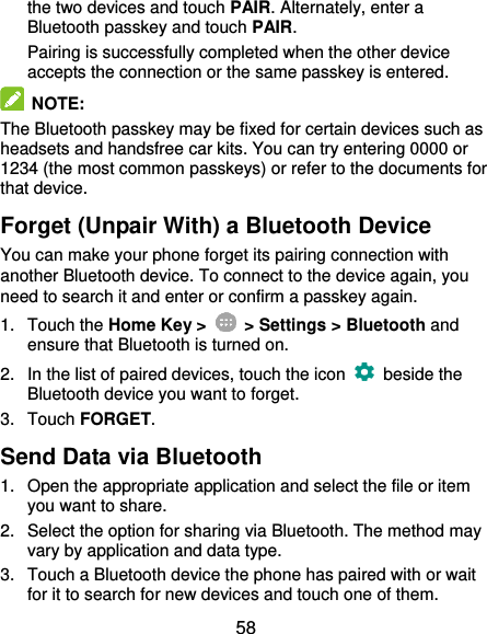  58 the two devices and touch PAIR. Alternately, enter a Bluetooth passkey and touch PAIR. Pairing is successfully completed when the other device accepts the connection or the same passkey is entered.  NOTE: The Bluetooth passkey may be fixed for certain devices such as headsets and handsfree car kits. You can try entering 0000 or 1234 (the most common passkeys) or refer to the documents for that device. Forget (Unpair With) a Bluetooth Device You can make your phone forget its pairing connection with another Bluetooth device. To connect to the device again, you need to search it and enter or confirm a passkey again. 1.  Touch the Home Key &gt;    &gt; Settings &gt; Bluetooth and ensure that Bluetooth is turned on. 2.  In the list of paired devices, touch the icon    beside the Bluetooth device you want to forget. 3.  Touch FORGET. Send Data via Bluetooth 1.  Open the appropriate application and select the file or item you want to share. 2.  Select the option for sharing via Bluetooth. The method may vary by application and data type. 3.  Touch a Bluetooth device the phone has paired with or wait for it to search for new devices and touch one of them. 
