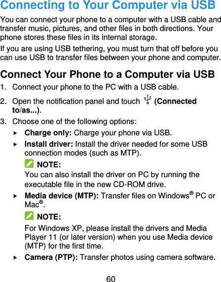  60 Connecting to Your Computer via USB You can connect your phone to a computer with a USB cable and transfer music, pictures, and other files in both directions. Your phone stores these files in its internal storage. If you are using USB tethering, you must turn that off before you can use USB to transfer files between your phone and computer. Connect Your Phone to a Computer via USB 1.  Connect your phone to the PC with a USB cable. 2.  Open the notification panel and touch    (Connected to/as...). 3.  Choose one of the following options:  Charge only: Charge your phone via USB.  Install driver: Install the driver needed for some USB connection modes (such as MTP).   NOTE: You can also install the driver on PC by running the executable file in the new CD-ROM drive.  Media device (MTP): Transfer files on Windows® PC or Mac®.   NOTE: For Windows XP, please install the drivers and Media Player 11 (or later version) when you use Media device (MTP) for the first time.    Camera (PTP): Transfer photos using camera software. 