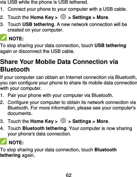  62 via USB while the phone is USB tethered. 1.  Connect your phone to your computer with a USB cable. 2.  Touch the Home Key &gt;    &gt; Settings &gt; More. 3.  Touch USB tethering. A new network connection will be created on your computer.  NOTE:   To stop sharing your data connection, touch USB tethering again or disconnect the USB cable. Share Your Mobile Data Connection via Bluetooth If your computer can obtain an Internet connection via Bluetooth, you can configure your phone to share its mobile data connection with your computer. 1.  Pair your phone with your computer via Bluetooth. 2.  Configure your computer to obtain its network connection via Bluetooth. For more information, please see your computer&apos;s documents. 3.  Touch the Home Key &gt;    &gt; Settings &gt; More. 4.  Touch Bluetooth tethering. Your computer is now sharing your phone&apos;s data connection.  NOTE: To stop sharing your data connection, touch Bluetooth tethering again. 