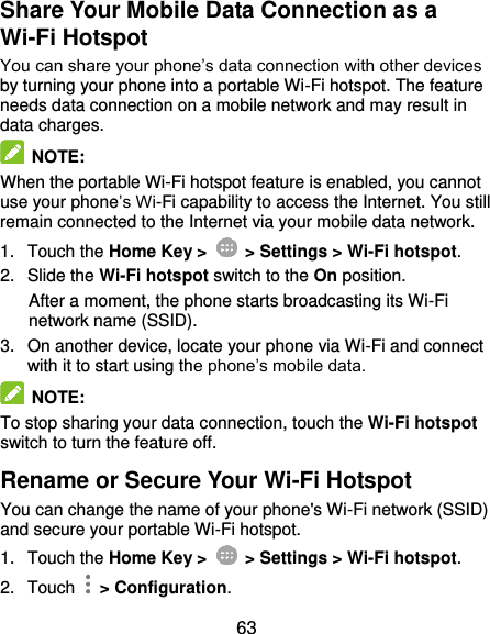  63 Share Your Mobile Data Connection as a Wi-Fi Hotspot You can share your phone’s data connection with other devices by turning your phone into a portable Wi-Fi hotspot. The feature needs data connection on a mobile network and may result in data charges.  NOTE: When the portable Wi-Fi hotspot feature is enabled, you cannot use your phone’s Wi-Fi capability to access the Internet. You still remain connected to the Internet via your mobile data network. 1.  Touch the Home Key &gt;    &gt; Settings &gt; Wi-Fi hotspot. 2.  Slide the Wi-Fi hotspot switch to the On position. After a moment, the phone starts broadcasting its Wi-Fi network name (SSID). 3.  On another device, locate your phone via Wi-Fi and connect with it to start using the phone’s mobile data.  NOTE: To stop sharing your data connection, touch the Wi-Fi hotspot switch to turn the feature off. Rename or Secure Your Wi-Fi Hotspot You can change the name of your phone&apos;s Wi-Fi network (SSID) and secure your portable Wi-Fi hotspot. 1.  Touch the Home Key &gt;    &gt; Settings &gt; Wi-Fi hotspot. 2.  Touch    &gt; Configuration. 